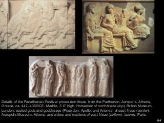 64
Details of the Panathenaic Festival procession frieze, from the Parthenon, Acropolis, Athens,
Greece, ca. 447–438 BCE. Marble, 3’ 6” high. Horsemen of north frieze (top), British Museum,
London; seated gods and goddesses (Poseidon, Apollo, and Artemis) of east frieze (center),
Acropolis Museum, Athens; and elders and maidens of east frieze (bottom), Louvre, Paris.
 