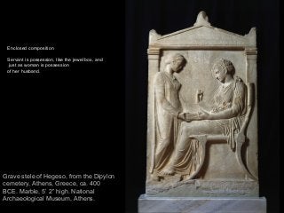 70
Grave stele of Hegeso, from the Dipylon
cemetery, Athens, Greece, ca. 400
BCE. Marble, 5’ 2” high. National
Archaeological Museum, Athens.
Enclosed composition
Servant is possession, like the jewel box, and
just as woman is possession
of her husband.
 