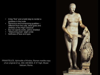 11
PRAXITELES, Aphrodite of Knidos. Roman marble copy
of an original of ca. 350–340 BCE. 6’ 8” high. Musei
Vaticani, Rome.
• A big “first” and a bold step to render a
goddess in the nude
• Sensuous and humanizing qualities –
different from the cold, aloof gods and
athletes of the High Classical
• But not openly erotic, pelvis shielded
• “Welcoming look” slight smile
• Softness of face and eyes
 