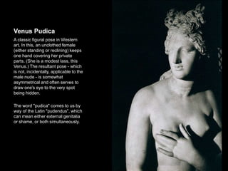 Venus Pudica
A classic figural pose in Western
art. In this, an unclothed female
(either standing or reclining) keeps
one hand covering her private
parts. (She is a modest lass, this
Venus.) The resultant pose - which
is not, incidentally, applicable to the
male nude - is somewhat
asymmetrical and often serves to
draw one's eye to the very spot
being hidden.
The word "pudica" comes to us by
way of the Latin "pudendus", which
can mean either external genitalia
or shame, or both simultaneously.
14
 