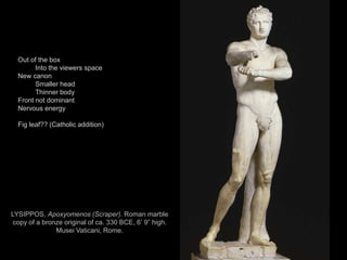 23
LYSIPPOS, Apoxyomenos (Scraper). Roman marble
copy of a bronze original of ca. 330 BCE, 6’ 9” high.
Musei Vaticani, Rome.
Out of the box
Into the viewers space
New canon
Smaller head
Thinner body
Front not dominant
Nervous energy
Fig leaf?? (Catholic addition)
 