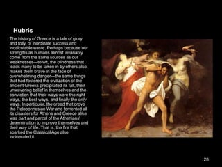 Hubris
The history of Greece is a tale of glory
and folly, of inordinate success and
incalculable waste. Perhaps because our
strengths as humans almost invariably
come from the same sources as our
weaknesses—to wit, the blindness that
leads many to be taken in by others also
makes them brave in the face of
overwhelming danger—the same things
that had fostered the civilization of the
ancient Greeks precipitated its fall, their
unwavering belief in themselves and the
conviction that their ways were the right
ways, the best ways, and finally the only
ways. In particular, the greed that drove
the Peloponnesian War and fomented all
its disasters for Athens and Greece alike
was part and parcel of the Athenians'
determination to improve themselves and
their way of life. That is, the fire that
sparked the Classical Age also
incinerated it.
28
 