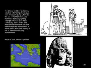 The Greeks built their civilization,
a culture outstripping all previous
ones in Western Europe, from the
thin soil of their homeland, and
then threw it all away fighting
among themselves over those
same dusty stones. In the end,
their sense of self-worth was both
their triumph and their downfall. It
makes sense, then, that tragedy is
one of their most enduring
achievements.
Below- ill fated Sicilian Expedition
29
 