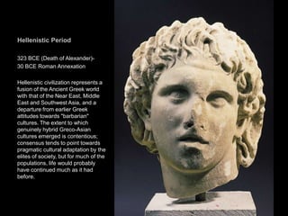 Hellenistic Period
323 BCE (Death of Alexander)-
30 BCE Roman Annexation
Hellenistic civilization represents a
fusion of the Ancient Greek world
with that of the Near East, Middle
East and Southwest Asia, and a
departure from earlier Greek
attitudes towards "barbarian"
cultures. The extent to which
genuinely hybrid Greco-Asian
cultures emerged is contentious;
consensus tends to point towards
pragmatic cultural adaptation by the
elites of society, but for much of the
populations, life would probably
have continued much as it had
before.
31
 