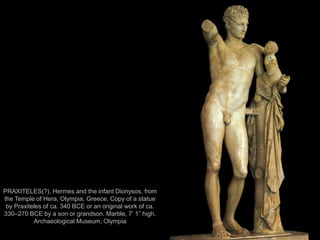 5
PRAXITELES(?), Hermes and the infant Dionysos, from
the Temple of Hera, Olympia, Greece. Copy of a statue
by Praxiteles of ca. 340 BCE or an original work of ca.
330–270 BCE by a son or grandson. Marble, 7’ 1” high.
Archaeological Museum, Olympia
 