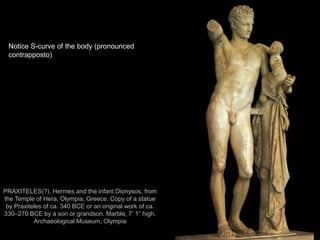 6
PRAXITELES(?), Hermes and the infant Dionysos, from
the Temple of Hera, Olympia, Greece. Copy of a statue
by Praxiteles of ca. 340 BCE or an original work of ca.
330–270 BCE by a son or grandson. Marble, 7’ 1” high.
Archaeological Museum, Olympia
Notice S-curve of the body (pronounced
contrapposto)
 