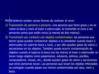 Por lo anterior existen varias formas de contraer el virus:
1) Transmisión de persona a persona: una persona que tiene gripa y no se
   cubre la boca y nariz al toser o estornudar, le transmite el virus a las
   personas sanas que están cerca (a menos de dos metros).
2) Transmisión por contacto con objetos contaminados: las personas que
   tienen gripa pueden contaminar objetos a su alrededor cuando tosen o
   estornudan sin cubrirse boca y nariz, y por ello quedan gotas de saliva y
   secreciones en los objetos. También puede ocurrir contaminación de
   objetos cuando al taparse la boca con las manos al toser o estornudar se
   tocan luego objetos como pasamanos, celulares, esferos, pocillos,
   computadores, mesas, etc., donde quedan gotas de saliva y secreciones
   que otras personas tocan. Las personas que tocan los objetos infectados
   se contagian cuando pasan sus manos contaminadas por ojos, nariz y
   boca.
 