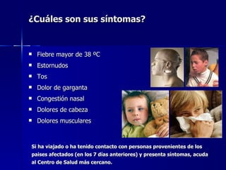 ¿Cuáles son sus síntomas?


   Fiebre mayor de 38 ºC
   Estornudos
   Tos
   Dolor de garganta
   Congestión nasal
   Dolores de cabeza
   Dolores musculares



Si ha viajado o ha tenido contacto con personas provenientes de los
paises afectados (en los 7 días anteriores) y presenta síntomas, acuda
al Centro de Salud más cercano.
 