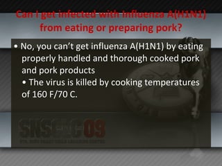Can I get infected with Influenza A(H1N1) from eating or preparing pork? •  No, you can’t get influenza A(H1N1) by eating properly handled and thorough cooked pork and pork products • The virus is killed by cooking temperatures of 160 F/70 C. 