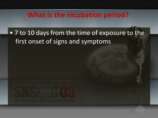 What is the incubation period?   •  7 to 10 days from the time of exposure to the first onset of signs and symptoms  