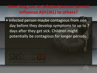 How long can an infected person spread Influenza A(H1N1) to others? •  Infected person maybe contagious from one day before they develop symptoms to up to 7 days after they get sick. Children might potentially be contagious for longer periods. 