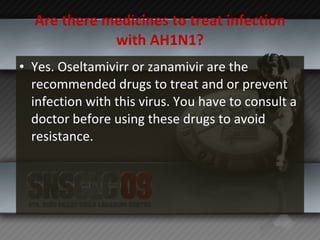 Are there medicines to treat infection with AH1N1? Yes. Oseltamivirr or zanamivir are the recommended drugs to treat and or prevent infection with this virus. You have to consult a doctor before using these drugs to avoid resistance. 