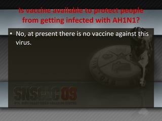 Is vaccine available to protect people from getting infected with AH1N1? No, at present there is no vaccine against this virus.  