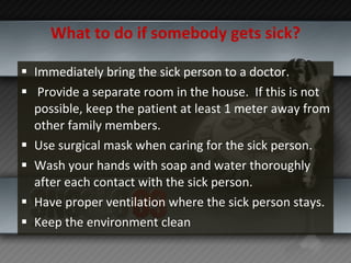 What to do if somebody gets sick? Immediately bring the sick person to a doctor. Provide a separate room in the house.  If this is not possible, keep the patient at least 1 meter away from other family members. Use surgical mask when caring for the sick person. Wash your hands with soap and water thoroughly after each contact with the sick person. Have proper ventilation where the sick person stays. Keep the environment clean 