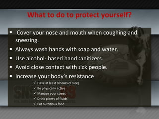 What to do to protect yourself? Cover your nose and mouth when coughing and sneezing. Always wash hands with soap and water. Use alcohol- based hand sanitizers. Avoid close contact with sick people. Increase your body’s resistance Have at least 8 hours of sleep Be physically active Manage your stress Drink plenty of fluids Eat nutritious food 