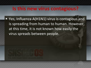 Is this new virus contagious? Yes, Influenza A(H1N1) virus is contagious and is spreading from human to human. However, at this time, it is not known how easily the virus spreads between people. 