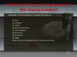 What are the signs and symptoms of this virus in humans? Similar to the symptoms of regular flu such as:   Fever    Headache   Fatigue   Muscle or joint pains   Lack of appetite   Runny nose   Sore throat   Cough Some cases have reported diarrhea, nausea and vomiting. 