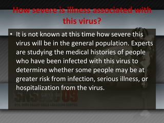 How severe is illness associated with this virus? It is not known at this time how severe this virus will be in the general population. Experts are studying the medical histories of people who have been infected with this virus to determine whether some people may be at greater risk from infection, serious illness, or hospitalization from the virus. 