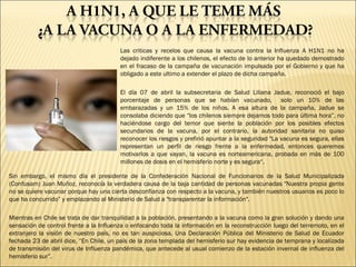 Las criticas y recelos que causa la vacuna contra la Influenza A H1N1 no ha dejado indiferente a los chilenos, el efecto de lo anterior ha quedado demostrado en el fracaso de la campaña de vacunación impulsada por el Gobierno y que ha obligado a este ultimo a extender el plazo de dicha campaña.   El día 07 de abril la subsecretaria de Salud Liliana Jadue, reconoció el bajo porcentaje de personas que se habían vacunado,  solo un 10% de las embarazadas y un 15% de los niños. A esa altura de la campaña, Jadue se consolaba diciendo que “los chilenos siempre dejamos todo para última hora”, no haciéndose cargo del temor que siente la población por los posibles efectos secundarios de la vacuna, por el contrario, la autoridad sanitaria no quiso reconocer los riesgos y prefirió apuntar a la seguridad &quot;La vacuna es segura, ellas representan un perfil de riesgo frente a la enfermedad, entonces queremos motivarlos a que vayan, la vacuna es norteamericana, probada en más de 100 millones de dosis en el hemisferio norte y es segura“. Sin embargo, el mismo día el presidente de la Confederación Nacional de Funcionarios de la Salud Municipalizada (Confusam) Juan Muñoz, reconocía la verdadera causa de la baja cantidad de personas vacunadas &quot;Nuestra propia gente no se quiere vacunar porque hay una cierta desconfianza con respecto a la vacuna, y también nuestros usuarios es poco lo que ha concurrido” y emplazando al Ministerio de Salud a &quot;transparentar la información&quot;.   Mientras en Chile se trata de dar tranquilidad a la población, presentando a la vacuna como la gran solución y dando una sensación de control frente a la Influenza o enfocando toda la información en la reconstrucción luego del terremoto, en el extranjero la visión de nuestro país, no es tan auspiciosa. Una Declaración Pública del Ministerio de Salud de Ecuador fechada 23 de abril dice, “En Chile, un país de la zona templada del hemisferio sur hay evidencia de temprana y localizada de transmisión del virus de Influenza pandémica, que antecede al usual comienzo de la estación invernal de influenza del hemisferio sur”. 