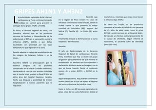 GRIPES AH1N1 Y AH3N2
as autoridades regionales de La Libertad,
Lambayeque y Piura continúan tomando
medidas de control para prevenir el
contagio de las gripes AH1N1 y AH3N2.
En Piura, el director regional de Salud, Luis
Saavedra, informó que en las provincias
serranas de Ayabaca y Huancabamba se ha
coberturado el 80% en la vacunación contra la
influenza AH1N1, debido a que dichas
localidades son prioridad por las bajas
temperaturas que registran en la zona.
Resaltó además el trabajo de sensibilización en
los colegios de Catacaos, Sullana y en La
Unión.
Saavedra reiteró su preocupación por la
estancia alargada de los pacientes
complicados en la sala de Cuidados Intensivos,
destacando el caso de una anciana infectada
con el mortal virus, y quien ya lleva 28 días en
dicha área del hospital Cayetano Heredia,
hecho que bloquea la posibilidad de brindar
hospitalización a nuevos pacientes que lo
requieran.
Recordó que
en la región de Piura existen 91 casos de
influenza confirmados hasta la fecha, siendo la
ciudad capital la que presenta la mayor
cantidad de infectados (48), seguida del
Salitral (7), Castilla (4), La Unión (4), entre
otras.
Finalmente destacó la disminución de la curva
estadística de infectados.
Reunión
El jefe de Epidemiología de la Gerencia
Regional de Salud de Lambayeque, Ricardo
Peña, manifestó que hoy se reunirá el grupo
de gestión para determinar de qué manera se
establecerán las medidas que corresponden a
declaración de alerta verde en la región, con la
que se busca hacerle frente al acelerado
avance de la gripe AH1N1 y AH3N2 en la
región.
Según el especialista, hoy podrían confirmarse
nuevos casos por lo que se espera el reporte
del Instituto Nacional de Salud de Lima.
Hasta la fecha, son 40 los casos registrados de
gripe, cinco de los cuales fallecieron debido al
mortal virus, mientras que otras cinco tienen
la influenza tipo AH3N2.
En tanto en Trujillo, es de pronóstico
reservado el estado de salud de una persona
de 45 años de edad quien tiene la gripe
AH1N1 y está internada en el Hospital Belén.
Se trata de un efectivo policial proveniente de
la ciudad de Chimbote. Según informó el
nosocomio, el paciente sufre de obesidad
(pesa 150 kilos).
L
 