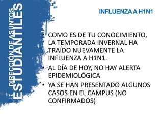 INFLUENZA A H1N1


• COMO ES DE TU CONOCIMIENTO,
  LA TEMPORADA INVERNAL HA
  TRAÍDO NUEVAMENTE LA
  INFLUENZA A H1N1.
• AL DÍA DE HOY, NO HAY ALERTA
  EPIDEMIOLÓGICA
• YA SE HAN PRESENTADO ALGUNOS
  CASOS EN EL CAMPUS (NO
  CONFIRMADOS)
 