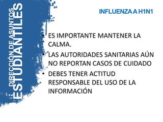 INFLUENZA A H1N1


• ES IMPORTANTE MANTENER LA
  CALMA.
• LAS AUTORIDADES SANITARIAS AÚN
  NO REPORTAN CASOS DE CUIDADO
• DEBES TENER ACTITUD
  RESPONSABLE DEL USO DE LA
  INFORMACIÓN
 
