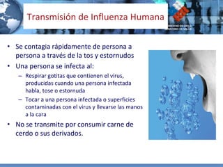 Transmisión de Influenza Humana

• Se contagia rápidamente de persona a 
  persona a través de la tos y estornudos
• Una persona se infecta al:
   – Respirar gotitas que contienen el virus, 
     producidas cuando una persona infectada 
     habla, tose o estornuda
   – Tocar a una persona infectada o superficies 
     contaminadas con el virus y llevarse las manos 
     a la cara
• No se transmite por consumir carne de 
  cerdo o sus derivados.
 