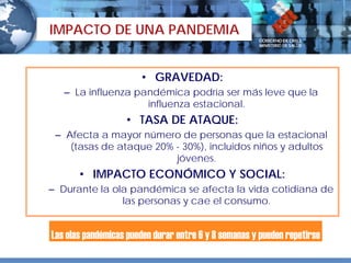 IMPACTO DE UNA PANDEMIA


                       • GRAVEDAD:
   – La influenza pandémica podría ser más leve que la
                    influenza estacional.
                   • TASA DE ATAQUE:
 – Afecta a mayor número de personas que la estacional
    (tasas de ataque 20% - 30%), incluidos niños y adultos
                         jóvenes.
       • IMPACTO ECONÓMICO Y SOCIAL:
– Durante la ola pandémica se afecta la vida cotidiana de
               las personas y cae el consumo.


Las olas pandémicas pueden durar entre 6 y 8 semanas y pueden repetirse
 