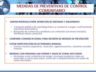 MEDIDAS DE PREVENTIVAS DE CONTROL
                    COMUNITARIO

•   LIMITAR INTERVALO ENTRE APARICIÓN DE SÍNTOMAS Y AISLAMIENTO

     – Campaña pública de autodiagnóstico y conducta a seguir, confinamiento
       voluntario sintomáticos
     – Búsqueda de contactos y profilaxis con antivirales (en brotes iniciales),
       monitoreo diario contactos

•   CAMPAÑA COMUNICACIONAL PARA DIFUSIÓN DE MEDIDAS DE PREVENCIÓN

•   EVITAR PARTICIPACIÓN EN ACTIVIDADES MASIVAS
     – Eventos masivos deportivos, musicales, aglomeraciones, reuniones sociales
        masivas

•   MEDIDAS CON PERSONAS QUE ENTRAN Y SALEN DE ZONAS AFECTADAS
     – Aconsejar evitar ambientes de riesgo; aconsejar posponer viajes no
       esenciales a zonas afectadas, restricción a desplazamiento en salida de
       zonas afectadas.
 