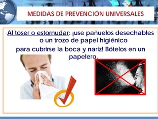 MEDIDAS DE PREVENCIÓN UNIVERSALES


Al toser o estornudar: ¡use pañuelos desechables
            o un trozo de papel higiénico
    para cubrirse la boca y nariz! Bótelos en un
                      papelero.
 