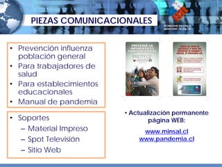 PIEZAS COMUNICACIONALES


• Prevención influenza
  población general
• Para trabajadores de
  salud
• Para establecimientos
  educacionales
• Manual de pandemia
                          • Actualización permanente
• Soportes                        página WEB:
   – Material Impreso          www.minsal.cl
   – Spot Televisión          www.pandemia.cl
   – Sitio Web
 