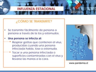 INFLUENZA ESTACIONAL


          ¿CÓMO SE TRANSMITE?

•   Se transmite fácilmente de persona a
    persona a través de la tos y estornudos.
•   Una persona se infecta al:
       Respirar gotitas que contienen el virus,
       producidas cuando una persona
       infectada habla, tose o estornuda.
       Tocar a una persona infectada o
       superficies contaminadas con el virus y
       llevarse las manos a la cara.
                                                  www.pandemia.cl
 