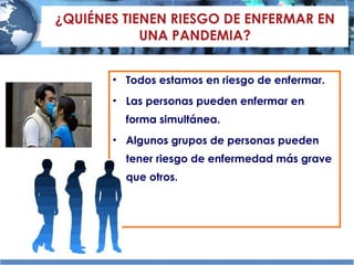 ¿QUIÉNES TIENEN RIESGO DE ENFERMAR EN UNA PANDEMIA? Todos estamos en riesgo de enfermar. Las personas pueden enfermar en forma simultánea. Algunos grupos de personas pueden tener riesgo de enfermedad más grave que otros. 
