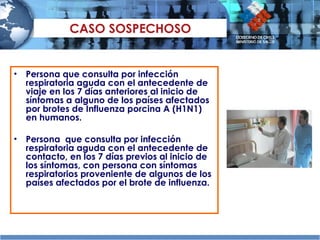 CASO SOSPECHOSO Persona que consulta por infección respiratoria aguda con el antecedente de viaje en los 7 días anteriores al inicio de síntomas a alguno de los países afectados por brotes de Influenza porcina A (H1N1) en humanos. Persona  que consulta por infección respiratoria aguda con el antecedente de contacto, en los 7 días previos al inicio de los síntomas, con persona con síntomas respiratorios proveniente de algunos de los países afectados por el brote de influenza. 