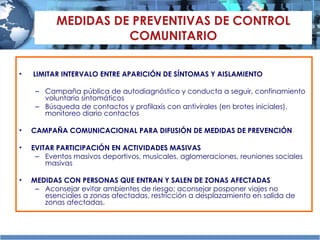 MEDIDAS DE PREVENTIVAS DE CONTROL COMUNITARIO LIMITAR INTERVALO ENTRE APARICIÓN DE SÍNTOMAS Y AISLAMIENTO Campaña pública de autodiagnóstico y conducta a seguir, c onfinamiento voluntario sintomáticos Búsqueda de contactos  y  profilaxis con antivirales (en brotes iniciales), monitoreo diario contactos CAMPAÑA COMUNICACIONAL PARA DIFUSIÓN DE MEDIDAS DE PREVENCIÓN EVITAR PARTICIPACIÓN EN ACTIVIDADES MASIVAS Eventos masivos deportivos, musicales, aglomeraciones, reuniones sociales masivas MEDIDAS CON PERSONAS QUE ENTRAN Y SALEN DE ZONAS AFECTADAS Aconsejar evitar ambientes de riesgo; aconsejar posponer viajes no esenciales a zonas afectadas,  restricción a desplazamiento en salida de zonas afectadas. 
