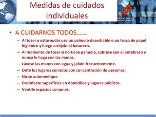 Medidas de cuidados individuales A CUIDARNOS TODOS…... Al toser o estornudar use un pañuelo desechable  o un trozo de papel higiénico  y luego arrójelo al basurero. Al momento de toser si no tiene pañuelo, cúbrase con el antebrazo y nunca lo haga con las manos. Lávese las manos con agua y jabón frecuentemente. Evite los lugares cerrados con concentración de personas. No se automedique. Desinfecte superficies en domicilios y lugares públicos. Ventile espacios comunes. 