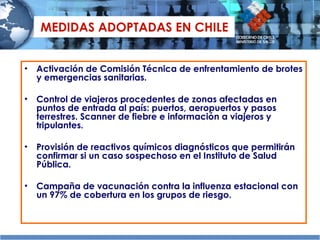 MEDIDAS ADOPTADAS EN CHILE Activación de Comisión Técnica de enfrentamiento de brotes y emergencias sanitarias. Control de viajeros procedentes de zonas afectadas en puntos de entrada al país: puertos, aeropuertos y pasos terrestres. Scanner de fiebre e información a viajeros y tripulantes. Provisión de reactivos químicos diagnósticos que permitirán confirmar si un caso sospechoso en el Instituto de Salud Pública.  Campaña de vacunación contra la influenza estacional con un 97% de cobertura en los grupos de riesgo. 