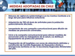 MEDIDAS ADOPTADAS EN CHILE Refuerzo de vigilancia epidemiológica en los Centros Centinela a lo largo del país para influenza estacional. Adquisición de 950 mil dosis de antivirales para la población potencialmente afectada.  Lanzamiento de una campaña comunicacional para difusión de medidas de prevención universales. Inicio a la campaña comunicacional para reforzar medidas de prevención entre los trabajadores de la salud y se distribuyó equipamiento de protección personal.  Preparación de 60 hospitales con zonas de aislamiento definidas y constitución de Comités Regionales de Respuesta a Brotes y Emergencias Sanitarias en las 15 Secretarías Regionales Ministeriales del país. 