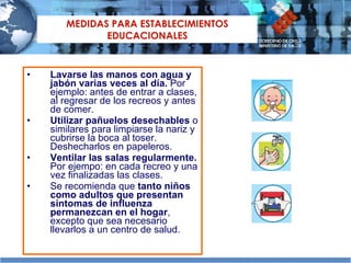 MEDIDAS  PARA ESTABLECIMIENTOS EDUCACIONALES Lavarse las manos con agua y jabón varias veces al día.  Por ejemplo: antes de entrar a clases, al regresar de los recreos y antes de comer.  Utilizar pañuelos desechables  o similares para limpiarse la nariz y cubrirse la boca al toser. Deshecharlos en papeleros. Ventilar las salas regularmente.  Por ejempo: en cada recreo y una vez finalizadas las clases. Se recomienda que  tanto niños como adultos que presentan síntomas de influenza permanezcan en el hogar , excepto que sea necesario llevarlos a un centro de salud. 