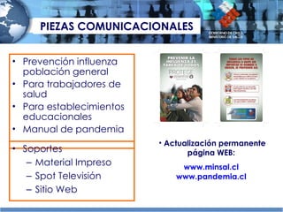 PIEZAS COMUNICACIONALES Prevención influenza población general Para trabajadores de salud Para establecimientos educacionales Manual de pandemia Soportes Material Impreso Spot Televisión  Sitio Web Actualización permanente página WEB:  www.minsal.cl   www.pandemia.cl   