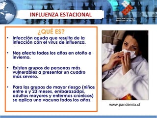 ¿QUÉ ES? Infección aguda que resulta de la infección con el virus de influenza. Nos afecta todos los años en otoño e invierno.  Existen grupos de personas más vulnerables a presentar un cuadro más severo.  Para los grupos de mayor riesgo (niños entre 6 y 23 meses, embarazadas, adultos mayores y enfermos crónicos) se aplica una vacuna todos los años. INFLUENZA ESTACIONAL www.pandemia.cl 
