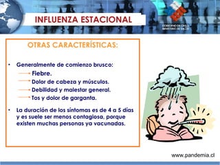 OTRAS CARACTERÍSTICAS: General mente de comienzo brusco:     Fiebre.   Dolor de cabeza y músculos.   Debilidad y malestar general.   Tos y dolor de garganta. La duración de los síntomas es de 4 a 5 días y es suele ser menos contagiosa, porque existen muchas personas ya vacunadas. INFLUENZA ESTACIONAL www.pandemia.cl 