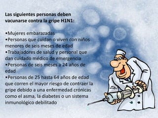 Las siguientes personas deben 
vacunarse contra la gripe H1N1: 
•Mujeres embarazadas 
•Personas que cuidan o viven con niños 
menores de seis meses de edad 
•Trabajadores de salud y personal que 
dan cuidado médico de emergencia 
•Personas de seis meses a 24 años de 
edad 
•Personas de 25 hasta 64 años de edad 
que corren el mayor riesgo de contraer la 
gripe debido a una enfermedad crónicas 
como el asma, la diabetes o un sistema 
inmunológico debilitado 
 