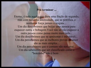 Pra terminar ... Eterno, é tudo aquilo que dura uma fração de segundo, mas com tamanha intensidade, que se petrifica, e nenhuma força jamais o resgata.... Um dia descobrimos que beijar uma pessoa para esquecer outra, é bobagem.Você não só não esquece a outra pessoa como pensa muito mais nela... Um dia descobrimos que se apaixonar é inevitável... Um dia percebemos que as melhores provas de amor são as mais simples... Um dia percebemos que o comum não nos atrai... Um dia saberemos que ser classificado como o "bonzinho" não é bom . . 