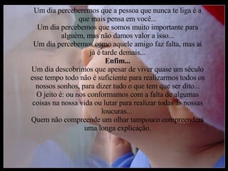 Um dia perceberemos que a pessoa que nunca te liga é a que mais pensa em você... Um dia percebemos que somos muito importante para alguém, mas não damos valor a isso... Um dia percebemos como aquele amigo faz falta, mas ai já é tarde demais... Enfim... Um dia descobrimos que apesar de viver quase um século esse tempo todo não é suficiente para realizarmos todos os nossos sonhos, para dizer tudo o que tem que ser dito... O jeito é: ou nos conformamos com a falta de algumas coisas na nossa vida ou lutar para realizar todas as nossas loucuras...  Quem não compreende um olhar tampouco compreenderá uma longa explicação. 