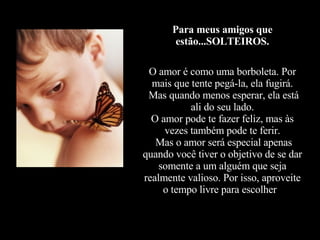 Para meus amigos que estão...SOLTEIROS.   O amor é como uma borboleta. Por mais que tente pegá-la, ela fugirá.  Mas quando menos esperar, ela está ali do seu lado. O amor pode te fazer feliz, mas às vezes também pode te ferir.  Mas o amor será especial apenas quando você tiver o objetivo de se dar somente a um alguém que seja realmente valioso. Por isso, aproveite o tempo livre para escolher  . 