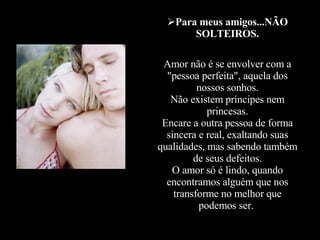 Para meus amigos...NÃO SOLTEIROS. Amor não é se envolver com a "pessoa perfeita", aquela dos nossos sonhos. Não existem príncipes nem princesas. Encare a outra pessoa de forma sincera e real, exaltando suas qualidades, mas sabendo também de seus defeitos. O amor só é lindo, quando encontramos alguém que nos transforme no melhor que podemos ser.  