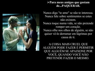 Para meus amigos que gostam de...PAQUERAR. Nunca diga "te amo" se não te interessa. Nunca fale sobre sentimentos se estes não existem. Nunca toque numa vida, se não pretende romper um coração. Nunca olhe nos olhos de alguém, se não quiser vê-lo derramar em lágrimas por causa de ti. A COISA MAIS CRUEL QUE ALGUÉM PODE FAZER É PERMITIR QUE ALGUÉM SE APAIXONE POR VOCÊ, QUANDO VOCÊ NÃO PRETENDE FAZER O MESMO.   