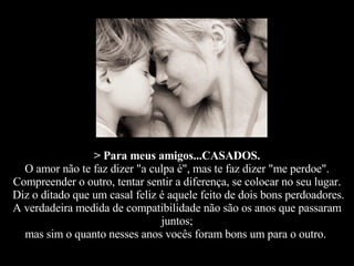 > Para meus amigos...CASADOS. O amor não te faz dizer "a culpa é", mas te faz dizer "me perdoe". Compreender o outro, tentar sentir a diferença, se colocar no seu lugar.  Diz o ditado que um casal feliz é aquele feito de dois bons perdoadores. A verdadeira medida de compatibilidade não são os anos que passaram juntos; mas sim o quanto nesses anos vocês foram bons um para o outro.   