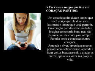 Para meus amigos que têm um CORAÇÃO PARTIDO. Um coração assim dura o tempo que você deseje que ele dure, e ele lastimará o tempo que você permitir. Um coração partido sente saudades, imagina como seria bom, mas não permita que ele chore para sempre. Permita-se rir e conhecer outros corações. Aprenda a viver, aprenda a amar as pessoas com solidariedade, aprenda a fazer coisas boas, aprenda a ajudar os outros, aprenda a viver sua própria vida. 